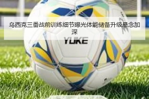 乌西克三番战前训练细节曝光体能储备升级悬念加深