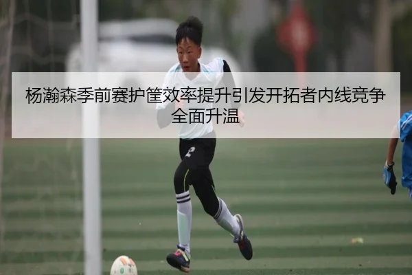 杨瀚森季前赛护筐效率提升引发开拓者内线竞争全面升温（WANBOSPORTS）
