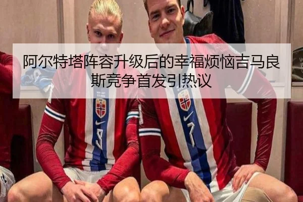 阿尔特塔阵容升级后的幸福烦恼吉马良斯竞争首发引热议（WANBOSPORTS）